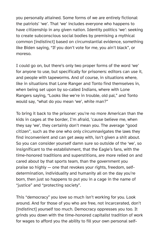 you personally attained. Some forms of we are entirely fictional the patriots’ ‘we’. That ‘we" includes everyone who happens to have citizenship in any given nation. Identity politics ‘we’: seeking to create subconscious social bodies by premising a mythical common [indistinct] based on circumstantial evidence, something tike Biden saying, “If you don’t vote for me, you ain’t black”, or moreso.  I could go on, but there’s only two proper forms of the word ‘we’ for anyone to use, but specifically for prisoners: editors can use it, and people with tapeworms. And of course, in situations where, like in situations that Lone Ranger and Tonto find themselves in, when being set upon by so-called Indians, where with Lone Rangers saying, “Looks like we’re in trouble, old pal," and Tonto would say, “what do you mean ‘we’, white man?"  To bring it back to the prisoner: you’re no more American than the Kids in cages at the border, ’m afraid, ‘cause believe me, when they say ‘we’, they certainly don’t mean you. The average “good citizen, such as the one who only circumnavigates the laws they find inconvenient and can get away with, isn’t given a shit about. S0 you can consider yourself damn sure so outside of the ‘we’, so insignificant to the establishment, that the Eagle’s fans, with the time-honored traditions and superstitions, are more relied on and cared about by that sports team, than the government you  praise so highly — one that revokes your rights, freedom, self- determination, individuality and humanity all on the day you’re born, then just so happens to put you in a cage in the name of “justice” and “protecting society".  This “democracy” you love so much isn’t working for you. Look around. And for those of you who are free, not incarcerated, don’t [indistinct] yourself too much. Democracy oppresses you oo, It grinds you down with the time-honored capitalist tradition of work for wages to afford you the ability to fill your own personal self- 